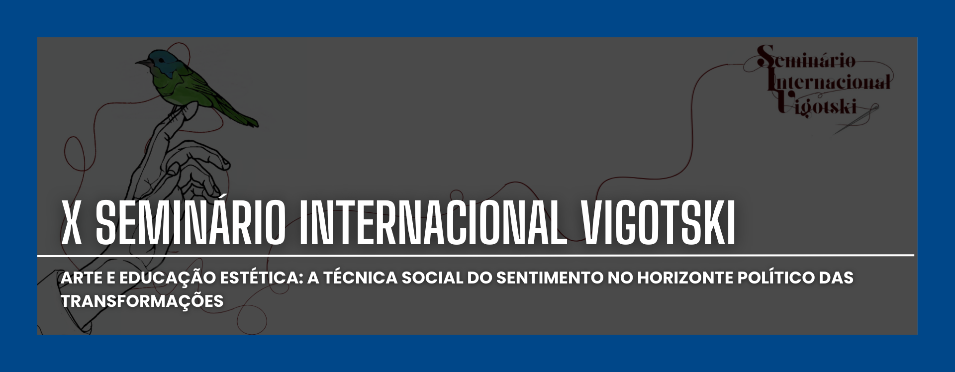 Banner horizontal. O fundo é cinza escuro, com uma faixa azul nas bordas. No canto superior direito, há o texto "Seminário Internacional Vigotski" em um estilo de fonte cursiva. No canto superior esquerdo, há um desenho de um pássaro verde pousado em uma mão desenhada em linhas. Abaixo, em letras brancas grandes, está escrito "X SEMINÁRIO INTERNACIONAL VIGOTSKI". Abaixo, em letras menores, também em branco, está o texto "ARTE E EDUCAÇÃO ESTÉTICA: A TÉCNICA SOCIAL DO SENTIMENTO NO HORIZONTE POLÍTICO DAS TRANSFORMAÇÕES".