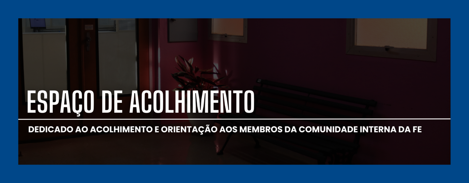 Anúncio horizontal. No fundo, fotografia de corredor interno da faculdade, sob efeito sombreado. No centro, em destaque, lê-se em letras brancas: "ESPAÇO DE ACOLHIMENTO". Abaixo, em fonte menor, também em branco: " dedicado ao acolhimento e orientação aos membros da comunidade interna da FE".